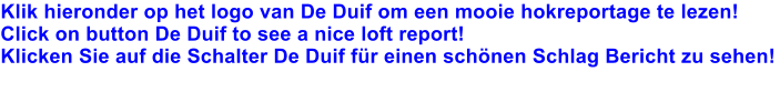 Klik hieronder op het logo van De Duif om een mooie hokreportage te lezen! Click on button De Duif to see a nice loft report! Klicken Sie auf die Schalter De Duif fr einen schnen Schlag Bericht zu sehen!